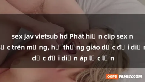 sex jav vietsub hd Phát hiện clip sex nữ sinh gây sốc trên mạng, hệ thống giáo dục đối diện áp lực lớn