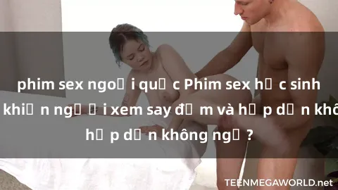 phim sex ngoại quốc Phim sex học sinh: Điều gì khiến người xem say đắm và hấp dẫn không ngờ?