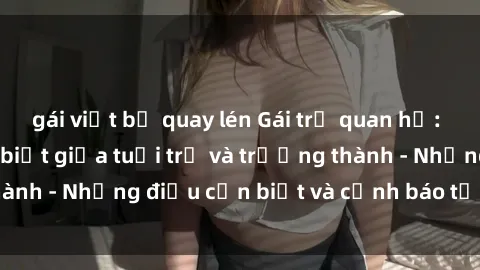 gái việt bị quay lén Gái trẻ quan hệ: Mối quan hệ khác biệt giữa tuổi trẻ và trưởng thành - Những điều cần biết và cảnh báo từ chuyên gia