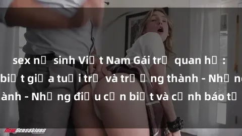 sex nữ sinh Việt Nam Gái trẻ quan hệ: Mối quan hệ khác biệt giữa tuổi trẻ và trưởng thành - Những điều cần biết và cảnh báo từ chuyên gia