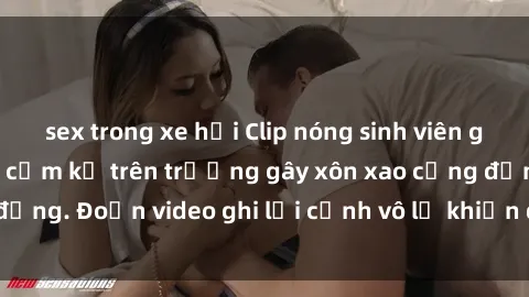 sex trong xe hơi Clip nóng sinh viên gây sốc: Hành động cấm kỵ trên trường gây xôn xao cộng đồng. Đoạn video ghi lại cảnh vô lễ khiến dư luận bức xúc.