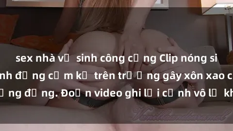 sex nhà vệ sinh công cộng Clip nóng sinh viên gây sốc: Hành động cấm kỵ trên trường gây xôn xao cộng đồng. Đoạn video ghi lại cảnh vô lễ khiến dư luận bức xúc.