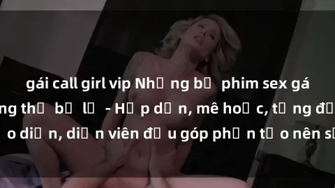 gái call girl vip Những bộ phim sex gái già đỉnh cao không thể bỏ lỡ - Hấp dẫn, mê hoặc, từng đạo diễn, diễn viên đều góp phần tạo nên sự hấp dẫn, kích thích.