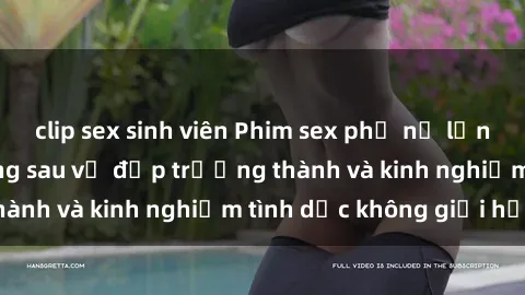 clip sex sinh viên Phim sex phụ nữ lớn tuổi: Sức hút đằng sau vẻ đẹp trưởng thành và kinh nghiệm tình dục không giới hạn