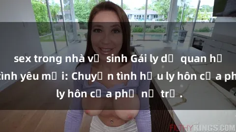 sex trong nhà vệ sinh Gái ly dị quan hệ tìm kiếm tình yêu mới: Chuyện tình hậu ly hôn của phụ nữ trẻ.