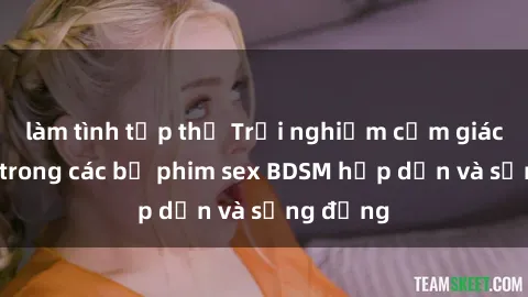 làm tình tập thể Trải nghiệm cảm giác mới lạ trong các bộ phim sex BDSM hấp dẫn và sống động