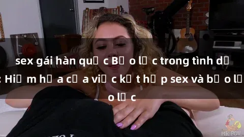sex gái hàn quốc Bạo lực trong tình dục: Hiểm họa của việc kết hợp sex và bạo lực