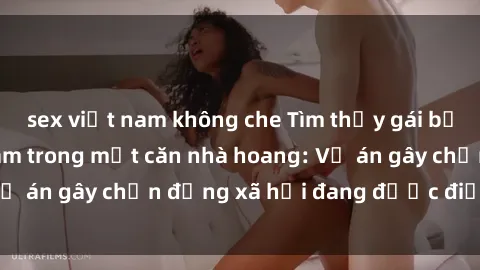 sex việt nam không che Tìm thấy gái bị trói và bị hiếp dâm trong một căn nhà hoang: Vụ án gây chấn động xã hội đang được điều tra vào.