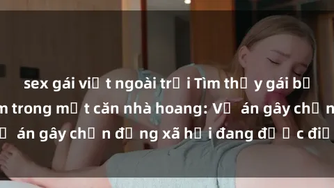 sex gái việt ngoài trời Tìm thấy gái bị trói và bị hiếp dâm trong một căn nhà hoang: Vụ án gây chấn động xã hội đang được điều tra vào.