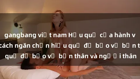 gangbang việt nam Hậu quả của hành vi bạo dâm sex và cách ngăn chặn hiệu quả để bảo vệ bản thân và người thân