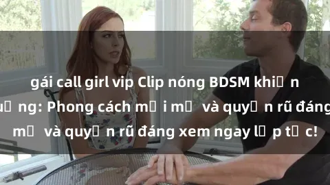 gái call girl vip Clip nóng BDSM khiến người xem phát cuồng: Phong cách mới mẻ và quyến rũ đáng xem ngay lập tức!