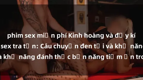 phim sex miễn phí Kinh hoàng và đầy kích thích với phim sex tra tấn: Câu chuyện đen tối và khả năng đánh thức bản năng tiềm ẩn trong con người