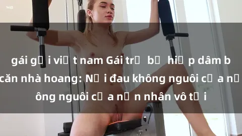 gái gọi việt nam Gái trẻ bị hiếp dâm bạo lực trong căn nhà hoang: Nỗi đau không nguôi của nạn nhân vô tội