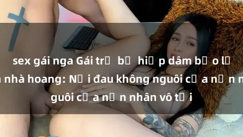 sex gái nga Gái trẻ bị hiếp dâm bạo lực trong căn nhà hoang: Nỗi đau không nguôi của nạn nhân vô tội