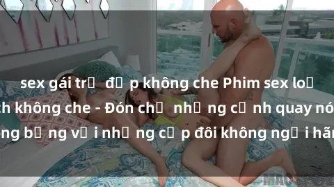 sex gái trẻ đẹp không che Phim sex loạn luân đầy kích thích không che - Đón chờ những cảnh quay nóng bỏng với những cặp đôi không ngại hãm hiếp gia đình trong lòng