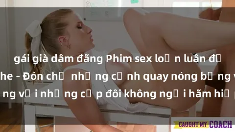 gái già dâm đãng Phim sex loạn luân đầy kích thích không che - Đón chờ những cảnh quay nóng bỏng với những cặp đôi không ngại hãm hiếp gia đình trong lòng
