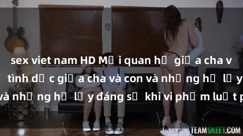 sex viet nam HD Mối quan hệ giữa cha và con: Sự thật về tình dục giữa cha và con và những hệ lụy đáng sợ khi vi phạm luật pháp.