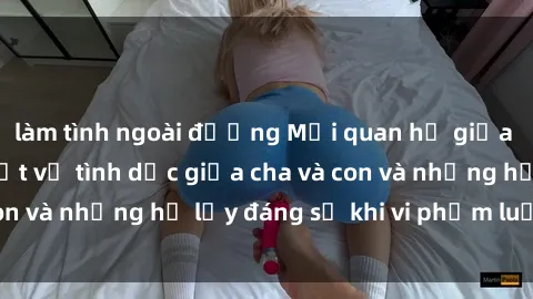 làm tình ngoài đường Mối quan hệ giữa cha và con: Sự thật về tình dục giữa cha và con và những hệ lụy đáng sợ khi vi phạm luật pháp.