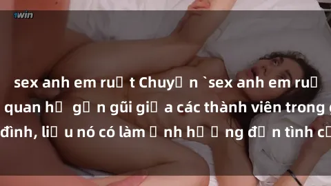 sex anh em ruột Chuyện `sex anh em ruột` - Đề cập đến quan hệ gần gũi giữa các thành viên trong gia đình, liệu nó có làm ảnh hưởng đến tình cảm gia đình hay không?