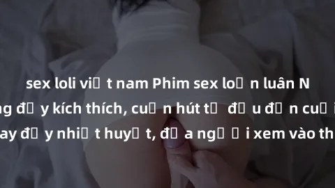 sex loli việt nam Phim sex loạn luân Nhật Bản: Hành động đầy kích thích, cuốn hút từ đầu đến cuối. Những cảnh quay đầy nhiệt huyết, đưa người xem vào thế giới độc đáo của tình thân. Đừng bỏ lỡ!