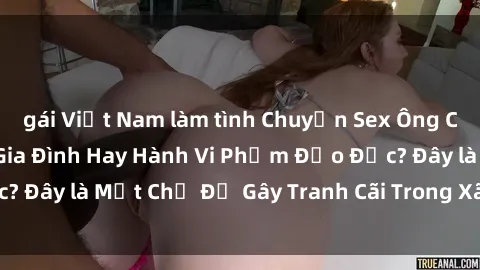 gái Việt Nam làm tình Chuyện Sex Ông Cháu: Mối Quan Hệ Gia Đình Hay Hành Vi Phạm Đạo Đức? Đây là Một Chủ Đề Gây Tranh Cãi Trong Xã Hội Hiện Nay.