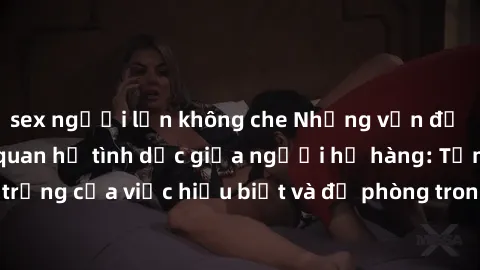 sex người lớn không che Những vấn đề đáng quan tâm về quan hệ tình dục giữa người họ hàng: Tầm quan trọng của việc hiểu biết và đề phòng trong việc tiếp xúc trong gia đình.