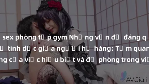 sex phòng tập gym Những vấn đề đáng quan tâm về quan hệ tình dục giữa người họ hàng: Tầm quan trọng của việc hiểu biết và đề phòng trong việc tiếp xúc trong gia đình.