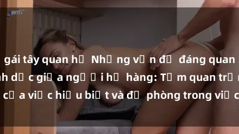 gái tây quan hệ Những vấn đề đáng quan tâm về quan hệ tình dục giữa người họ hàng: Tầm quan trọng của việc hiểu biết và đề phòng trong việc tiếp xúc trong gia đình.