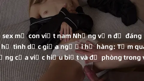 sex mẹ con việt nam Những vấn đề đáng quan tâm về quan hệ tình dục giữa người họ hàng: Tầm quan trọng của việc hiểu biết và đề phòng trong việc tiếp xúc trong gia đình.