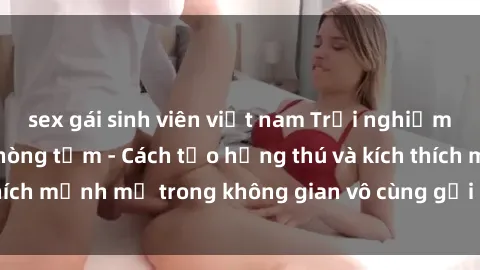 sex gái sinh viên việt nam Trải nghiệm mới lạ với sex phòng tắm - Cách tạo hứng thú và kích thích mạnh mẽ trong không gian vô cùng gợi cảm và lãng mạn