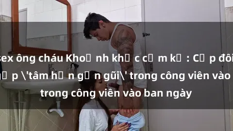 sex ông cháu Khoảnh khắc cấm kỵ: Cặp đôi bị bắt gặp 'tâm hồn gần gũi' trong công viên vào ban ngày