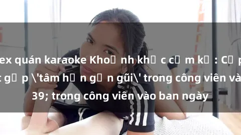 sex quán karaoke Khoảnh khắc cấm kỵ: Cặp đôi bị bắt gặp 'tâm hồn gần gũi' trong công viên vào ban ngày