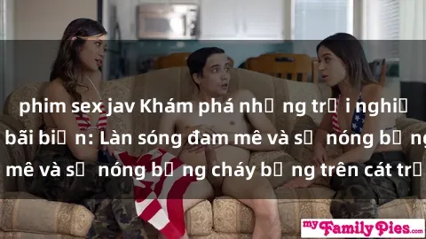 phim sex jav Khám phá những trải nghiệm độc đáo tại sex bãi biển: Làn sóng đam mê và sự nóng bỏng cháy bỏng trên cát trắng