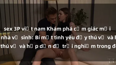 sex 3P việt nam Khám phá cảm giác mới mẻ với sex trong nhà vệ sinh: Bí mật tình yêu đầy thú vị và hấp dẫn để trải nghiệm trong đêm hôm nay!