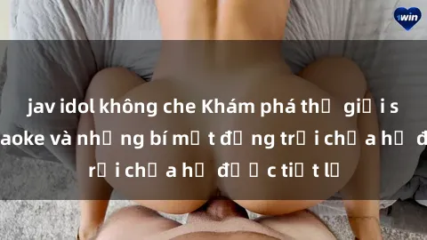 jav idol không che Khám phá thế giới sex quán karaoke và những bí mật động trời chưa hề được tiết lộ