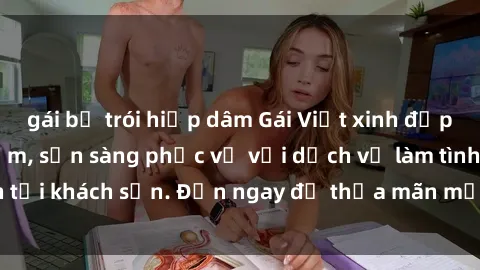 gái bị trói hiếp dâm Gái Việt xinh đẹp, nồng nàn tình cảm, sẵn sàng phục vụ với dịch vụ làm tình tại khách sạn. Đến ngay để thỏa mãn mọi khao khát của bạn!