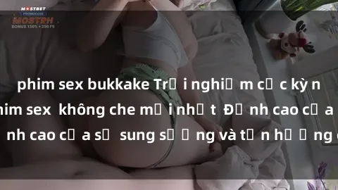 phim sex bukkake Trải nghiệm cực kỳ nóng bỏng trong phim sex  không che mới nhất  Đỉnh cao của sự sung sướng và tận hưởng chân thật