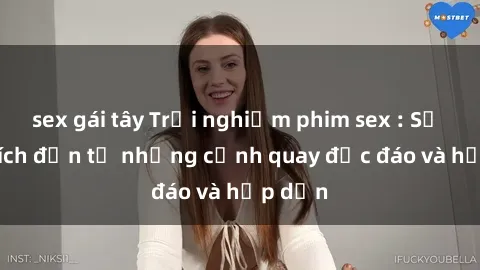 sex gái tây Trải nghiệm phim sex : Sự kích thích đến từ những cảnh quay độc đáo và hấp dẫn