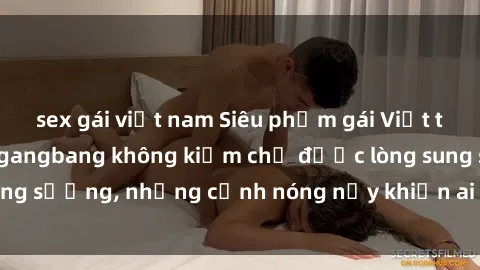 sex gái việt nam Siêu phẩm gái Việt tham gia trong buổi gangbang không kiềm chế được lòng sung sướng, những cảnh nóng nảy khiến ai cũng phải mãn nhãn