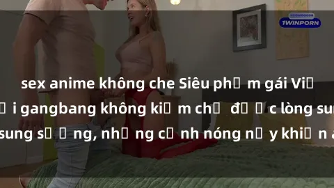 sex anime không che Siêu phẩm gái Việt tham gia trong buổi gangbang không kiềm chế được lòng sung sướng, những cảnh nóng nảy khiến ai cũng phải mãn nhãn