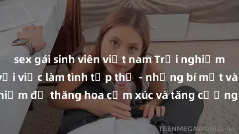 sex gái sinh viên việt nam Trải nghiệm hứng khởi cùng với việc làm tình tập thể - những bí mật và kinh nghiệm để thăng hoa cảm xúc và tăng cường sự gắn kết trong mối quan hệ