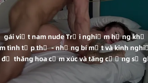 gái việt nam nude Trải nghiệm hứng khởi cùng với việc làm tình tập thể - những bí mật và kinh nghiệm để thăng hoa cảm xúc và tăng cường sự gắn kết trong mối quan hệ