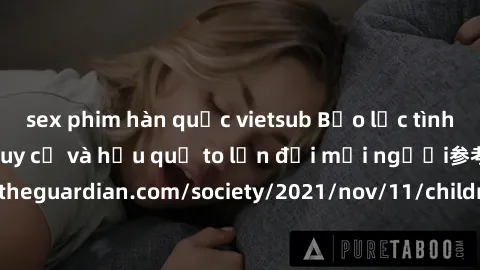sex phim hàn quốc vietsub Bạo lực tình dục trong nhóm: nguy cơ và hậu quả to lớn đối mọi người参考: https://www.theguardian.com/society/2021/nov/11/children-as-young-as-four-are-being-sexually-abused-by