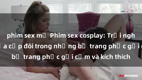 phim sex mỹ Phim sex cosplay: Trải nghiệm tuyệt vời của cặp đôi trong những bộ trang phục gợi cảm và kích thích
