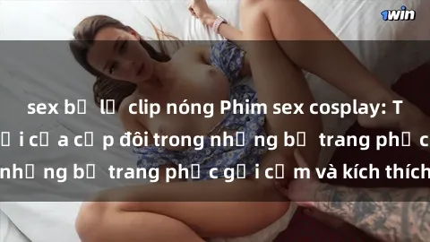 sex bị lộ clip nóng Phim sex cosplay: Trải nghiệm tuyệt vời của cặp đôi trong những bộ trang phục gợi cảm và kích thích