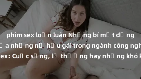 phim sex loạn luân Những bí mật đằng sau cuộc sống của những nữ hầu gái trong ngành công nghiệp sex: Cuộc sống, lẽ thường hay những khó khăn mà họ phải đối mặt.