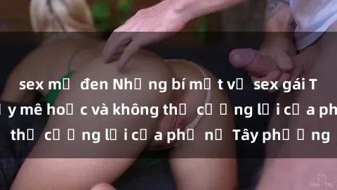 sex mỹ đen Những bí mật về sex gái Tây: Sự quyến rũ đầy mê hoặc và không thể cưỡng lại của phụ nữ Tây phương