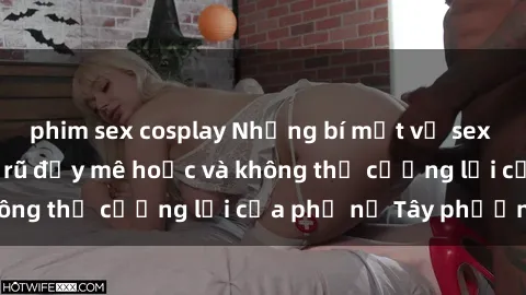 phim sex cosplay Những bí mật về sex gái Tây: Sự quyến rũ đầy mê hoặc và không thể cưỡng lại của phụ nữ Tây phương