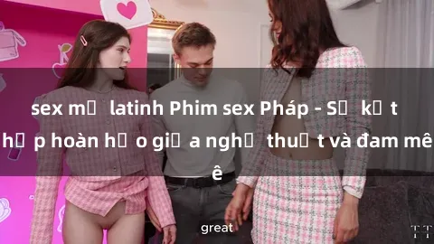 sex mỹ latinh Phim sex Pháp - Sự kết hợp hoàn hảo giữa nghệ thuật và đam mê
