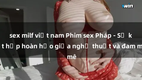 sex milf việt nam Phim sex Pháp - Sự kết hợp hoàn hảo giữa nghệ thuật và đam mê